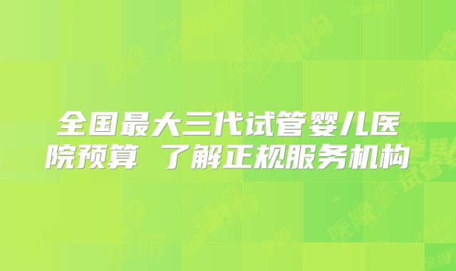 全国最大三代试管婴儿医院预算 了解正规服务机构