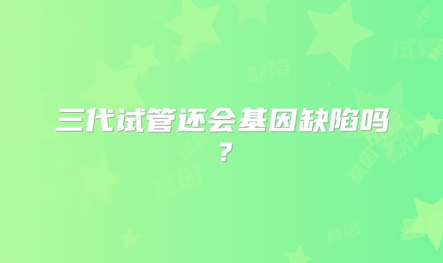 三代试管还会基因缺陷吗？
