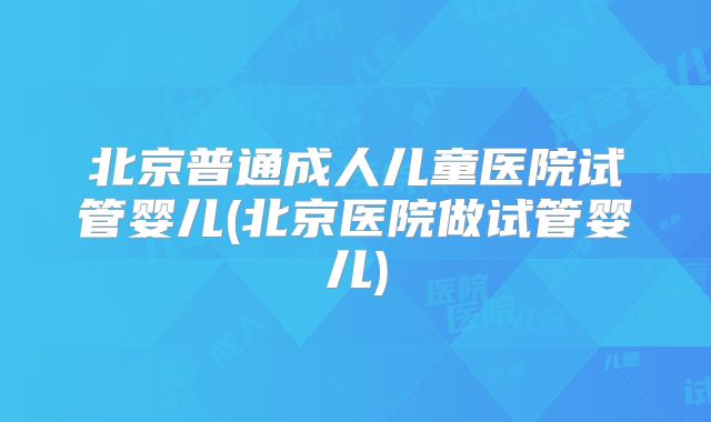 北京普通成人儿童医院试管婴儿(北京医院做试管婴儿)