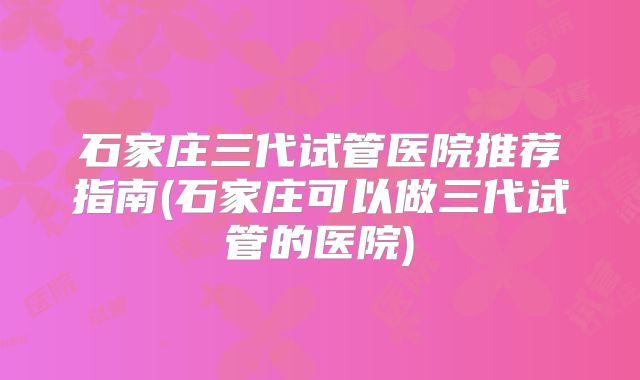 石家庄三代试管医院推荐指南(石家庄可以做三代试管的医院)