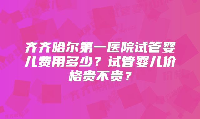 齐齐哈尔第一医院试管婴儿费用多少?试管婴儿价格贵不贵?