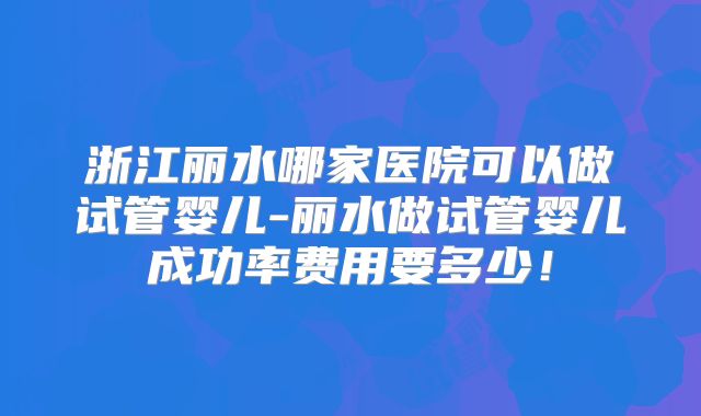 浙江丽水哪家医院可以做试管婴儿-丽水做试管婴儿成功率费用要多少！