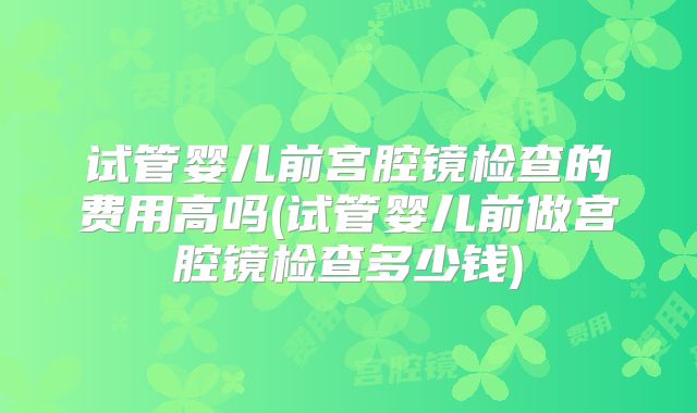 试管婴儿前宫腔镜检查的费用高吗(试管婴儿前做宫腔镜检查多少钱)