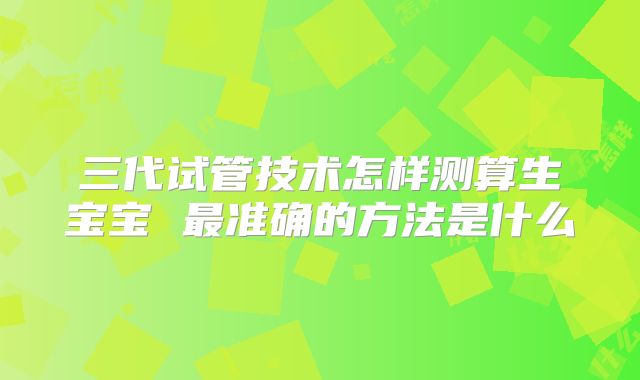三代试管技术怎样测算生宝宝 最准确的方法是什么