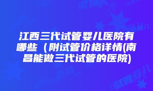 江西三代试管婴儿医院有哪些(附试管价格详情(南昌能做三代试管的医院)