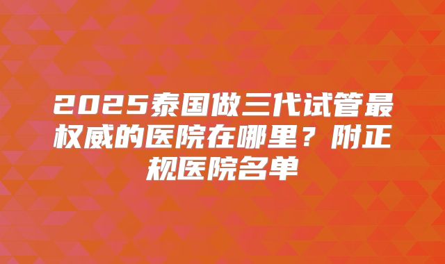 2025泰国做三代试管最权威的医院在哪里?附正规医院名单