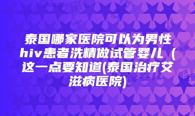 泰国哪家医院可以为男性hiv患者洗精做试管婴儿(这一点要知道(泰国治疗艾滋病医院)