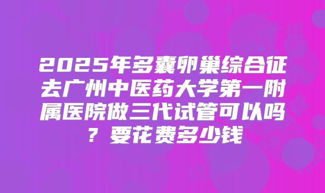 2025年多囊卵巢综合征去广州中医药大学第一附属医院做三代试管可以吗？要花费多少钱