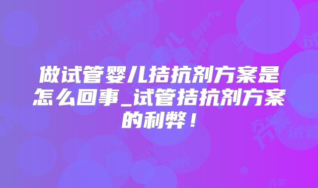 做试管婴儿拮抗剂方案是怎么回事_试管拮抗剂方案的利弊！