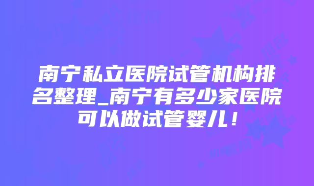 南宁私立医院试管机构排名整理_南宁有多少家医院可以做试管婴儿!