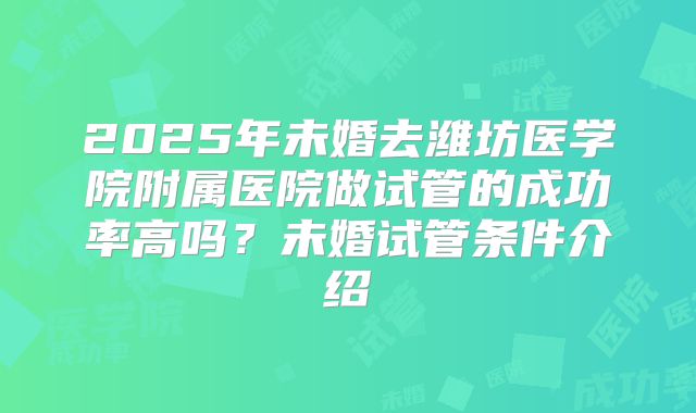 2025年未婚去潍坊医学院附属医院做试管的成功率高吗？未婚试管条件介绍