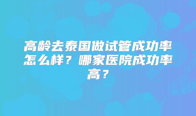 高龄去泰国做试管成功率怎么样?哪家医院成功率高?