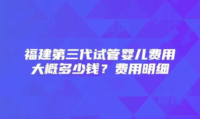 福建第三代试管婴儿费用大概多少钱？费用明细
