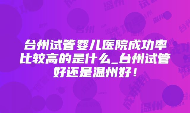 台州试管婴儿医院成功率比较高的是什么_台州试管好还是温州好！