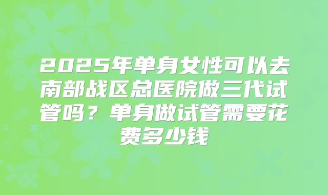 2025年单身女性可以去南部战区总医院做三代试管吗？单身做试管需要花费多少钱