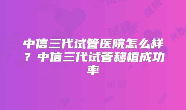 中信三代试管医院怎么样？中信三代试管移植成功率