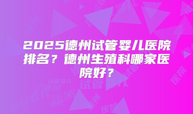 2025德州试管婴儿医院排名?德州生殖科哪家医院好?