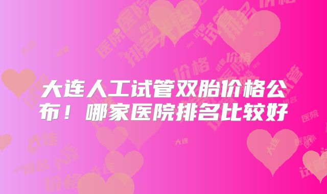 大连人工试管双胎价格公布!哪家医院排名比较好