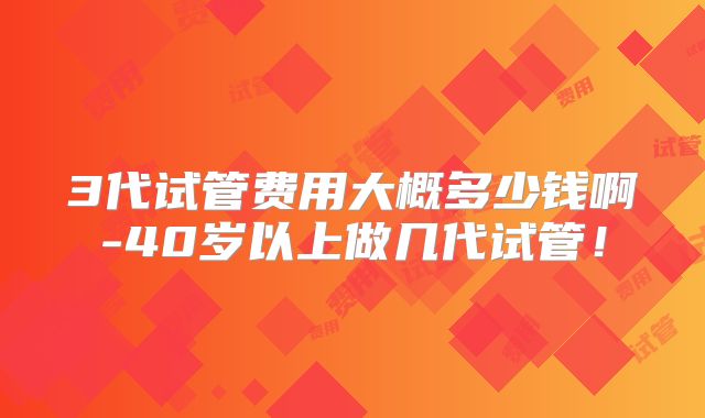 3代试管费用大概多少钱啊-40岁以上做几代试管!
