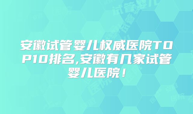 安徽试管婴儿权威医院TOP10排名,安徽有几家试管婴儿医院！
