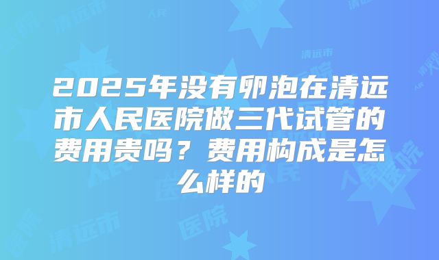 2025年没有卵泡在清远市人民医院做三代试管的费用贵吗?费用构成是怎么样的