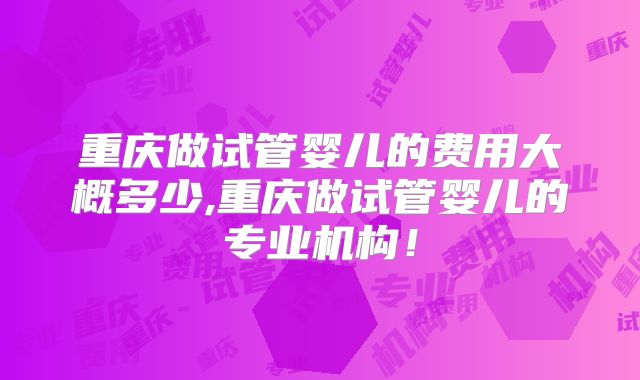 重庆做试管婴儿的费用大概多少,重庆做试管婴儿的专业机构！