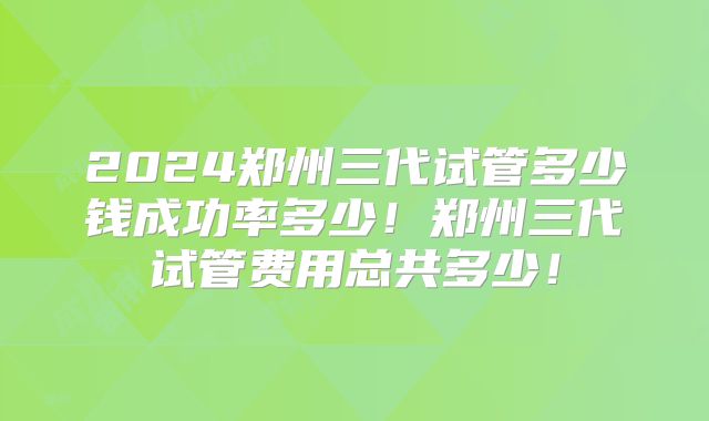 2024郑州三代试管多少钱成功率多少!郑州三代试管费用总共多少!