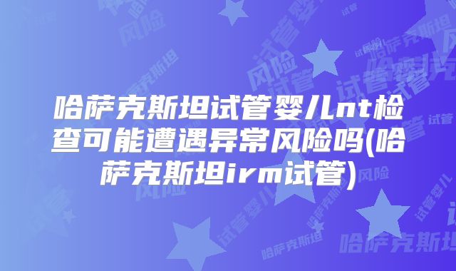 哈萨克斯坦试管婴儿nt检查可能遭遇异常风险吗(哈萨克斯坦irm试管)