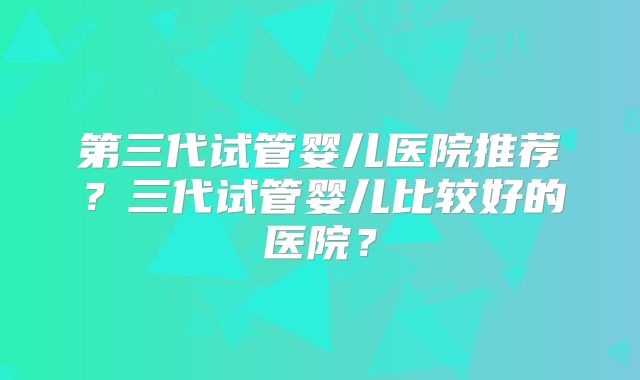 第三代试管婴儿医院推荐?三代试管婴儿比较好的医院?