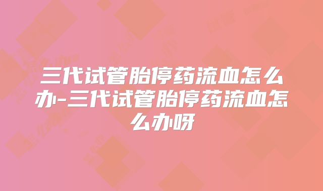 三代试管胎停药流血怎么办-三代试管胎停药流血怎么办呀