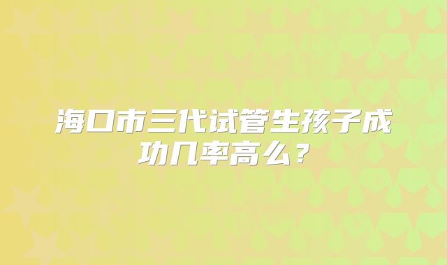 海口市三代试管生孩子成功几率高么?