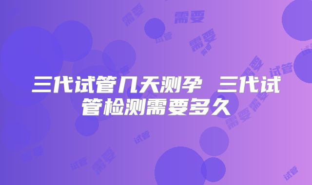 三代试管几天测孕 三代试管检测需要多久