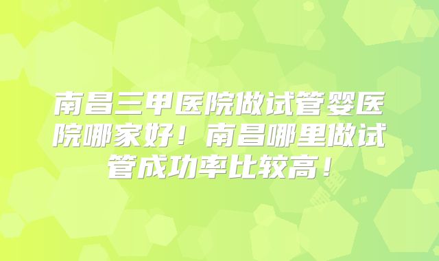 南昌三甲医院做试管婴医院哪家好！南昌哪里做试管成功率比较高！