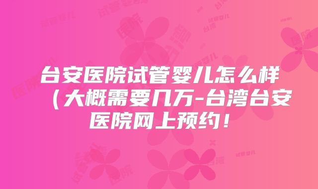 台安医院试管婴儿怎么样（大概需要几万-台湾台安医院网上预约！