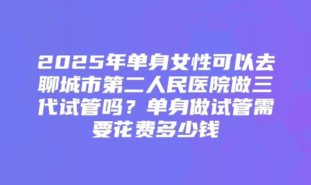 2025年单身女性可以去聊城市第二人民医院做三代试管吗?单身做试管需要花费多少钱