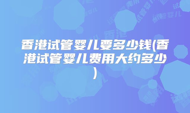 香港试管婴儿要多少钱(香港试管婴儿费用大约多少)