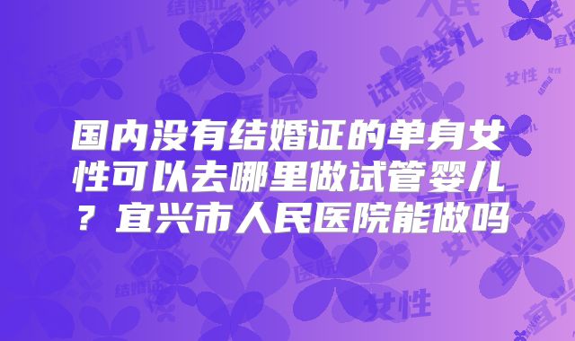 国内没有结婚证的单身女性可以去哪里做试管婴儿?宜兴市人民医院能做吗