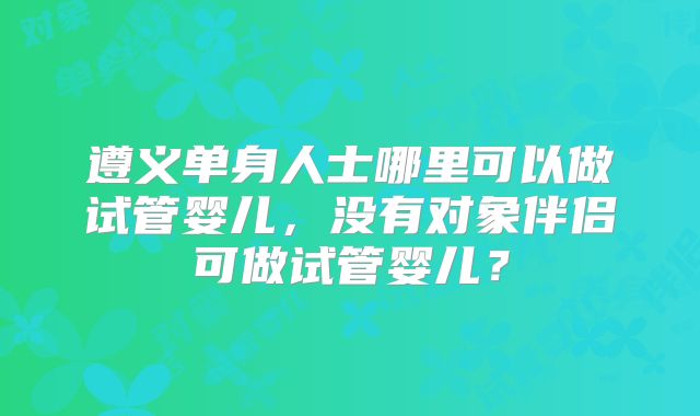 遵义单身人士哪里可以做试管婴儿，没有对象伴侣可做试管婴儿？