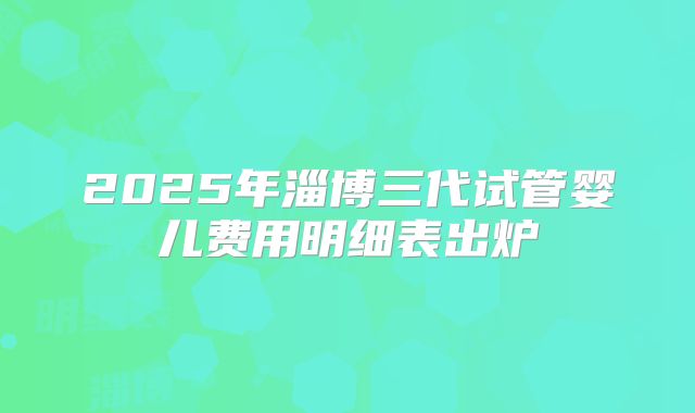 2025年淄博三代试管婴儿费用明细表出炉