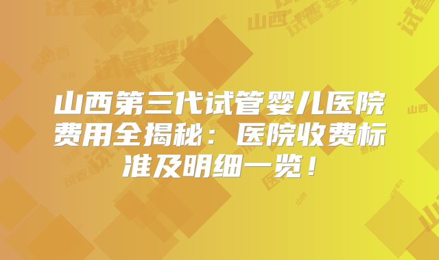 山西第三代试管婴儿医院费用全揭秘：医院收费标准及明细一览！