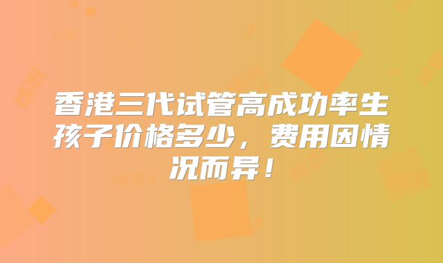 香港三代试管高成功率生孩子价格多少，费用因情况而异！