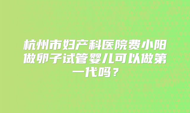 杭州市妇产科医院费小阳做卵子试管婴儿可以做第一代吗？