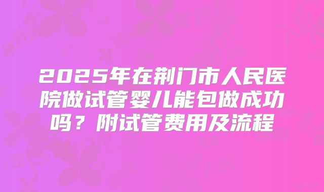2025年在荆门市人民医院做试管婴儿能包做成功吗?附试管费用及流程