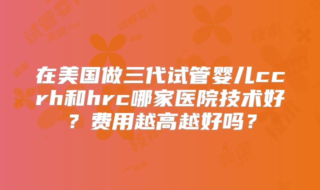 在美国做三代试管婴儿ccrh和hrc哪家医院技术好?费用越高越好吗?
