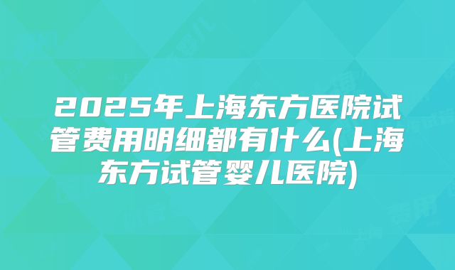 2025年上海东方医院试管费用明细都有什么(上海东方试管婴儿医院)