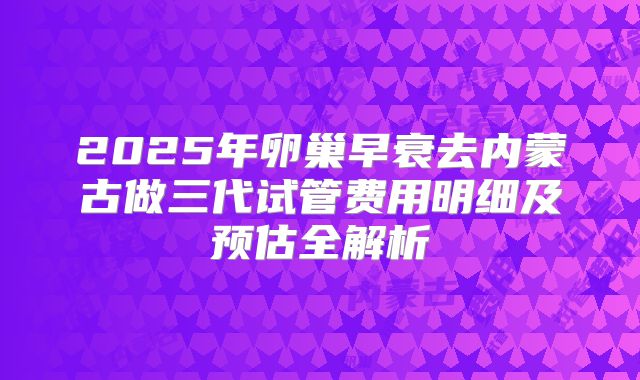 2025年卵巢早衰去内蒙古做三代试管费用明细及预估全解析