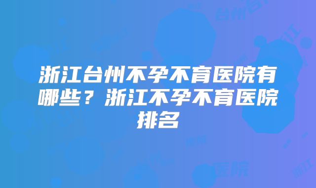 浙江台州不孕不育医院有哪些？浙江不孕不育医院排名