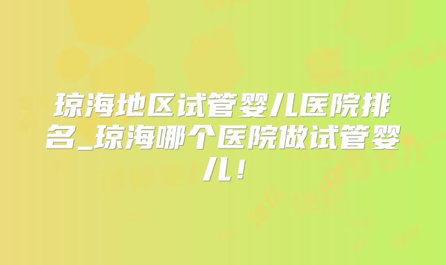 琼海地区试管婴儿医院排名_琼海哪个医院做试管婴儿！