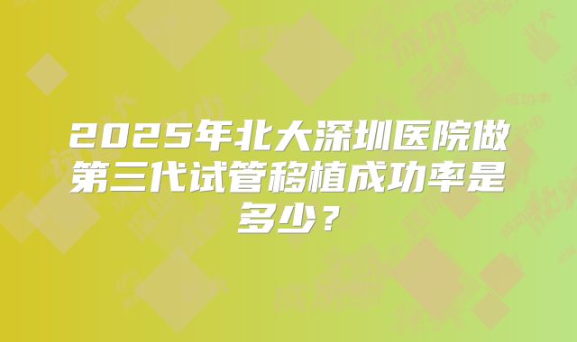 2025年北大深圳医院做第三代试管移植成功率是多少？