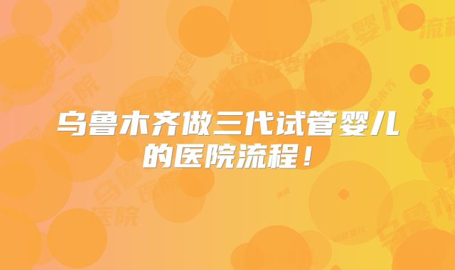 乌鲁木齐做三代试管婴儿的医院流程!